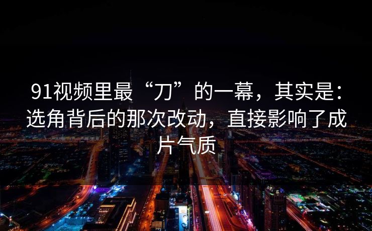 91视频里最“刀”的一幕，其实是：选角背后的那次改动，直接影响了成片气质