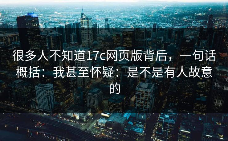 很多人不知道17c网页版背后，一句话概括：我甚至怀疑：是不是有人故意的