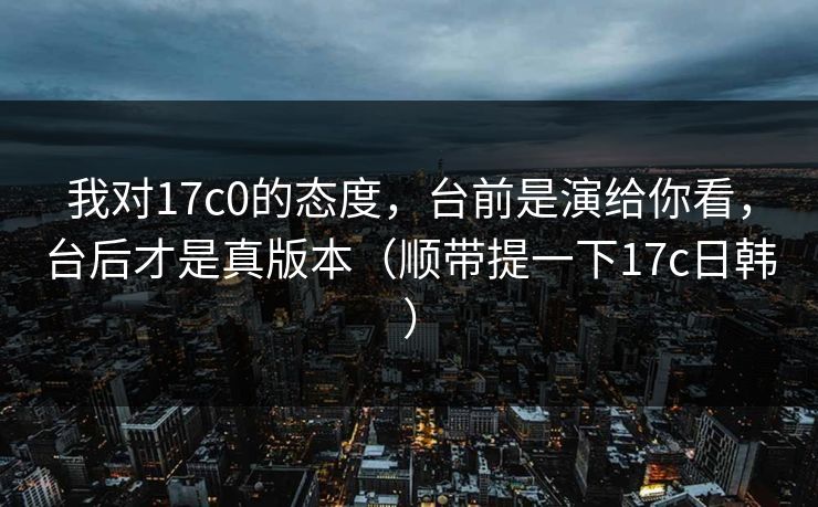 我对17c0的态度，台前是演给你看，台后才是真版本（顺带提一下17c日韩）
