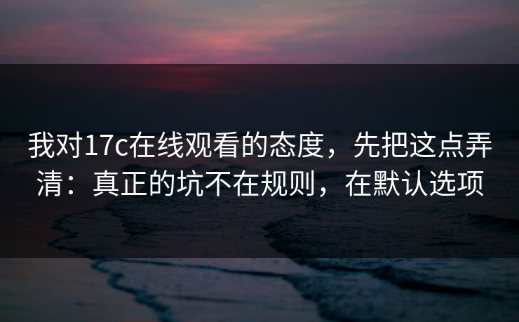 我对17c在线观看的态度，先把这点弄清：真正的坑不在规则，在默认选项