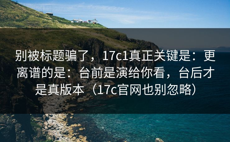 别被标题骗了，17c1真正关键是：更离谱的是：台前是演给你看，台后才是真版本（17c官网也别忽略）