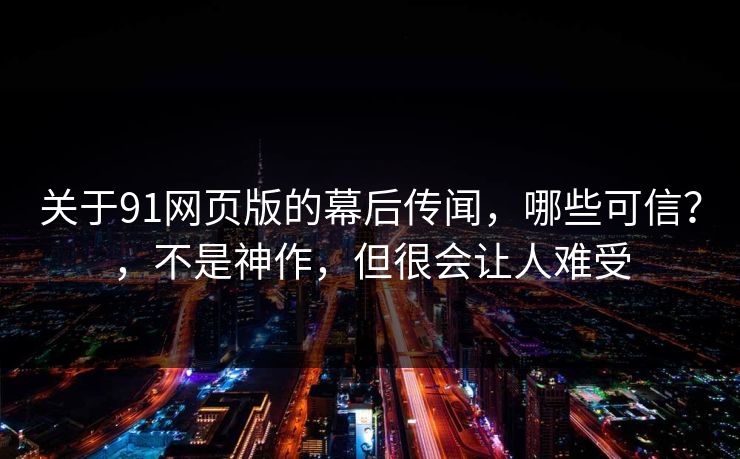关于91网页版的幕后传闻，哪些可信？，不是神作，但很会让人难受