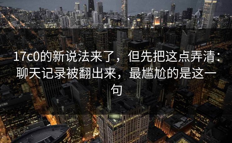 17c0的新说法来了,但先把这点弄清:聊天记录被翻出来,最尴尬的是这一句 17c0的新说法来了,但先把这点弄清:聊天记录被翻出来,最尴尬的是这一句