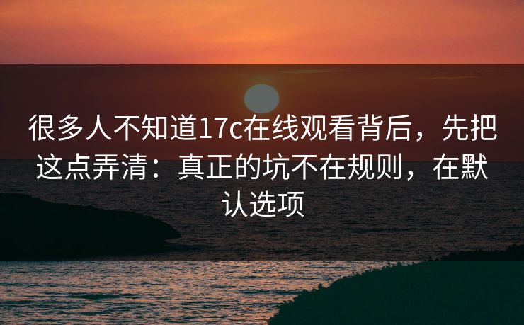 很多人不知道17c在线观看背后，先把这点弄清：真正的坑不在规则，在默认选项