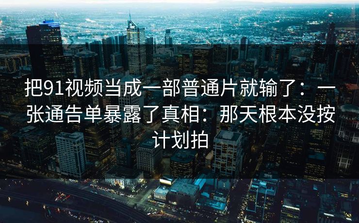 把91视频当成一部普通片就输了：一张通告单暴露了真相：那天根本没按计划拍