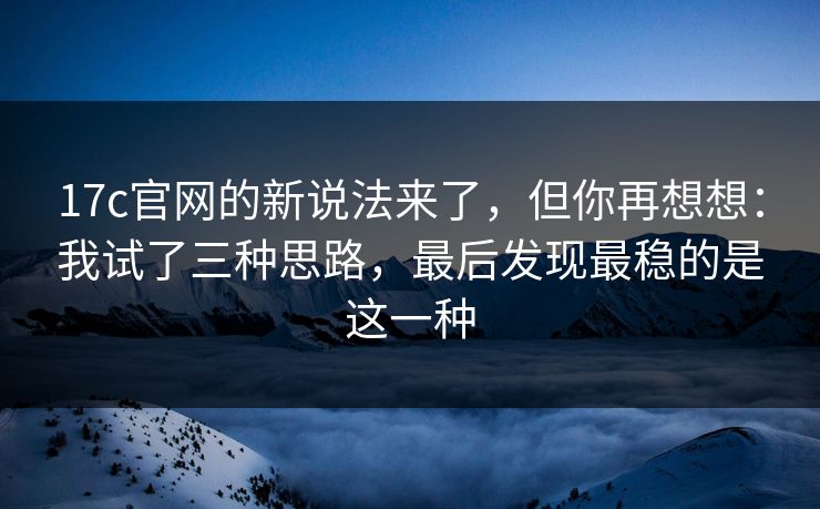 17c官网的新说法来了，但你再想想：我试了三种思路，最后发现最稳的是这一种