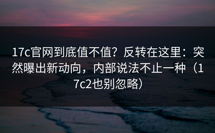 17c官网到底值不值？反转在这里：突然曝出新动向，内部说法不止一种（17c2也别忽略）