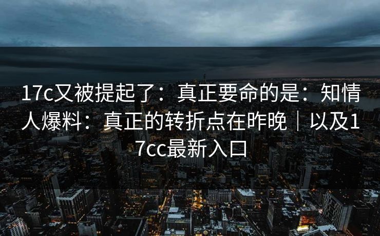 17c又被提起了:真正要命的是:知情人爆料:真正的转折点在昨晚|以及17cc最新入口 17c又被提起了:真正要命的是:知情人爆料:真正的转折点在昨晚|以及17cc最新入口