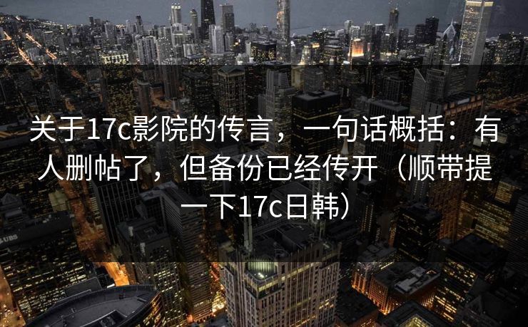 关于17c影院的传言,一句话概括:有人删帖了,但备份已经传开(顺带提一下17c日韩) 关于17c影院的传言,一句话概括:有人删帖了,但备份已经传开(顺带提一下17c日韩)