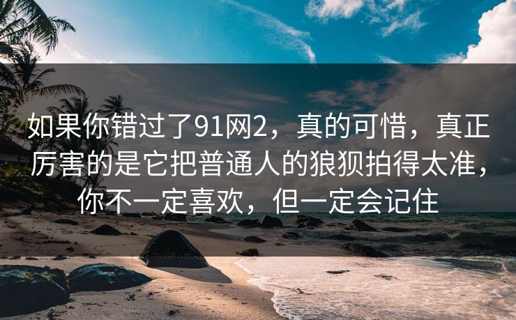 如果你错过了91网2,真的可惜,真正厉害的是它把普通人的狼狈拍得太准,你不一定喜欢,但一定会记住 如果你错过了91网2,真的可惜,真正厉害的是它把普通人的狼狈拍得太准,你不一定喜欢,但一定会记住