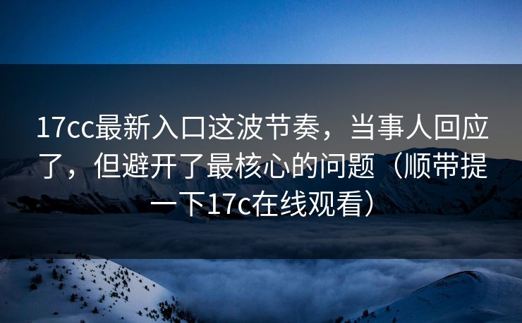 17cc最新入口这波节奏,当事人回应了,但避开了最核心的问题(顺带提一下17c在线观看) 17cc最新入口这波节奏,当事人回应了,但避开了最核心的问题(顺带提一下17c在线观看)