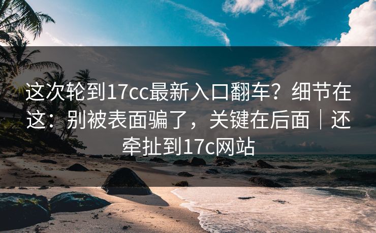 这次轮到17cc最新入口翻车?细节在这:别被表面骗了,关键在后面|还牵扯到17c网站 这次轮到17cc最新入口翻车?细节在这:别被表面骗了,关键在后面|还牵扯到17c网站