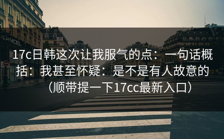 17c日韩这次让我服气的点:一句话概括:我甚至怀疑:是不是有人故意的(顺带提一下17cc最新入口) 17c日韩这次让我服气的点:一句话概括:我甚至怀疑:是不是有人故意的(顺带提一下17cc最新入口)