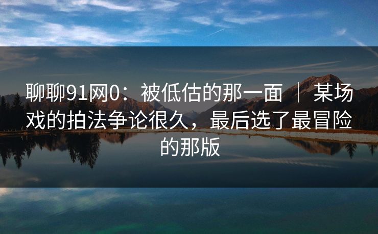 聊聊91网0:被低估的那一面 | 某场戏的拍法争论很久,最后选了最冒险的那版 聊聊91网0:被低估的那一面 | 某场戏的拍法争论很久,最后选了最冒险的那版