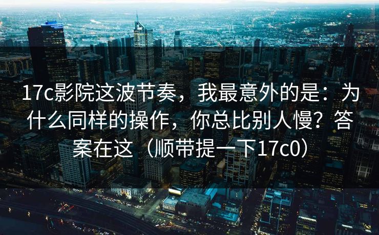 17c影院这波节奏,我最意外的是:为什么同样的操作,你总比别人慢?答案在这(顺带提一下17c0) 17c影院这波节奏,我最意外的是:为什么同样的操作,你总比别人慢?答案在这(顺带提一下17c0)