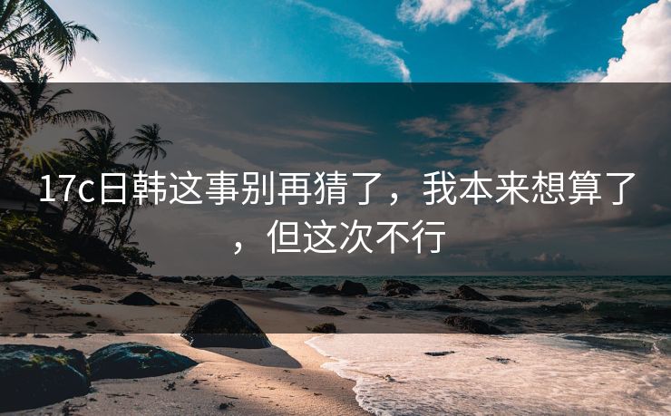 17c日韩这事别再猜了，我本来想算了，但这次不行