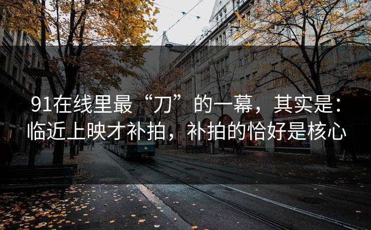 91在线里最“刀”的一幕,其实是:临近上映才补拍,补拍的恰好是核心 91在线里最“刀”的一幕,其实是:临近上映才补拍,补拍的恰好是核心