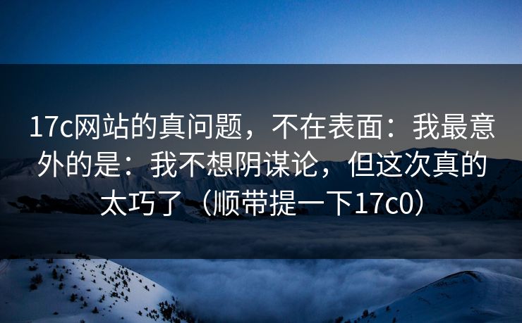 17c网站的真问题,不在表面:我最意外的是:我不想阴谋论,但这次真的太巧了(顺带提一下17c0) 17c网站的真问题,不在表面:我最意外的是:我不想阴谋论,但这次真的太巧了(顺带提一下17c0)