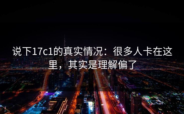 说下17c1的真实情况:很多人卡在这里,其实是理解偏了 说下17c1的真实情况:很多人卡在这里,其实是理解偏了