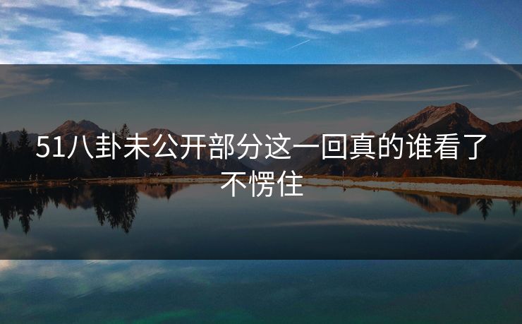 51八卦未公开部分这一回真的谁看了不愣住 51八卦未公开部分这一回真的谁看了不愣住
