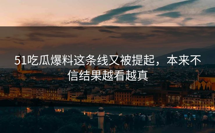51吃瓜爆料这条线又被提起，本来不信结果越看越真