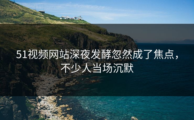 51视频网站深夜发酵忽然成了焦点,不少人当场沉默 51视频网站深夜发酵忽然成了焦点,不少人当场沉默