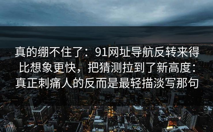 真的绷不住了:91网址导航反转来得比想象更快,把猜测拉到了新高度:真正刺痛人的反而是最轻描淡写那句 真的绷不住了:91网址导航反转来得比想象更快,把猜测拉到了新高度:真正刺痛人的反而是最轻描淡写那句