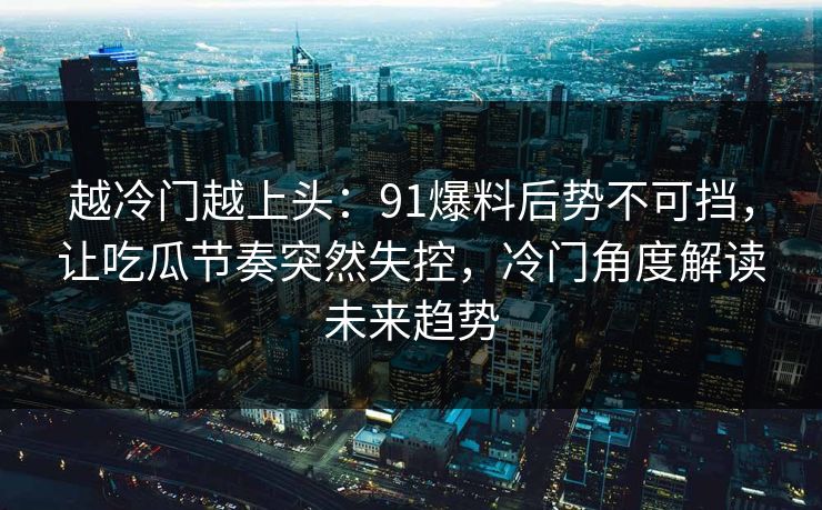 越冷门越上头:91爆料后势不可挡,让吃瓜节奏突然失控,冷门角度解读未来趋势 越冷门越上头:91爆料后势不可挡,让吃瓜节奏突然失控,冷门角度解读未来趋势